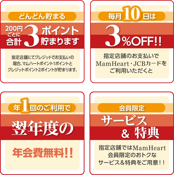 どんどん貯まる 200円ごとに合計3ポイント貯まります 指定店舗にてクレジットでお支払いの場合、マムハートポイント1ポイントとクレジットポイント2ポイントが貯まります。 毎月10日は 3%OFF！！ 指定店舗のお支払でMamHeart・JCBカードをご利用いただくと 年1回のご利用で 翌年度の 年会費無料！！ 会員限定 サービス&特典  指定店舗ではMamHeart会員限定のおトクなサービス&特典をご用意！！