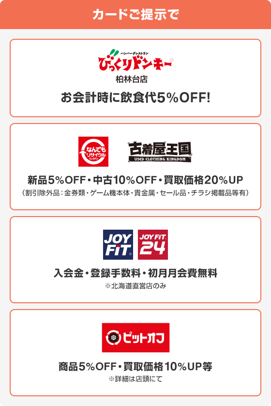 カードご提示でびっくりドンキー柏林台店でお会計時に飲食代5%OFF！ なんでもリサイクル、古着屋王国で新品5%OFF・中古10%OFF・買取価格20%UP(割引除外品:金券類・ゲーム機本体・貴金属・セール品・チラシ掲載品等有) JOY FIT、JOY FIT 24で入会金・登録手数料初月月会費無料※北海道直営店のみ ピットオフで商品5%OFF買取価格10%UP等※詳細は店頭にて
