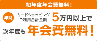 初年度年会費無料! 年間カードショッピングご利用合計金額5万円以上で次年度も年会費無料!