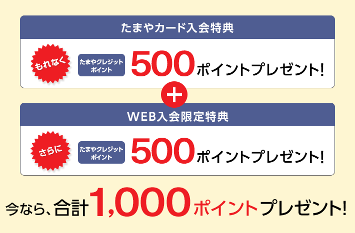 たまやカード入会特典 もれなく たまやクレジットポイント 500ポイントプレゼント！ + WEB入会限定特典 さらに たまやクレジットポイント 500ポイントプレゼント！ 今なら、合計1,000ポイントプレゼント！
