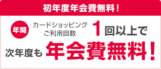 初年度年会費無料! 年間カードショッピングご利用回数1回以上で次年度も年会費無料!