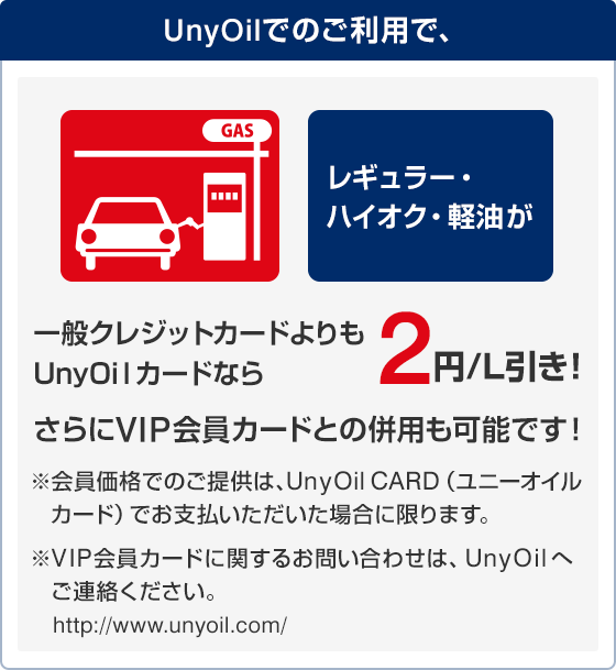 UnyOilでのご利用で、レギュラー・ハイオク・軽油が一般クレジットカードよりもUnyOilカードなら2円/L引き！
さらにVIP会員カードとの併用も可能です！※会員価格でのご提供は、UnyOil CARD(ユニーオイルカード)でお支払いただいた場合に限ります。 ※VIP会員カードに関するお問い合わせは、UnyOilへご連絡ください。http://www.unyoil.com/
