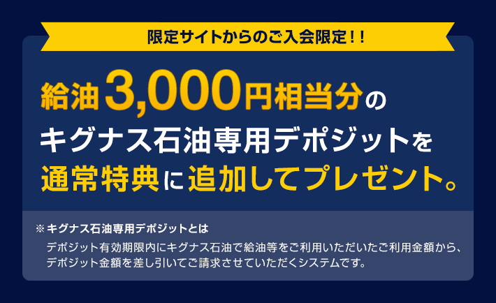 限定サイトからのご入会限定！！給油3,000円相当分のキグナス石油専用デポジットを通常特典に追加してプレゼント。※キグナス石油専用デポジットとは デポジット有効期限内にキグナス石油で給油等をご利用いただいたご利用金額から、デポジット金額を差し引いてご請求させていただくシステムです。