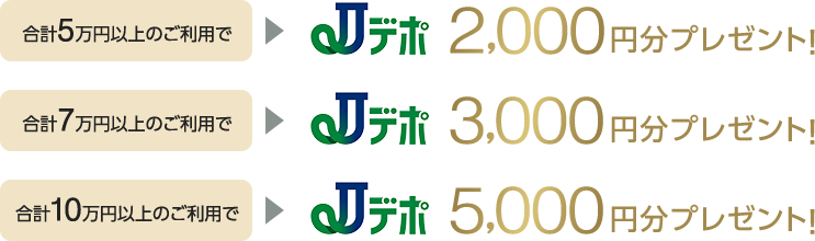 合計5万円以上のご利用でJデポ2,000円分プレゼント！合計7万円以上のご利用でJデポ3,000円分プレゼント！合計10万円以上のご利用でJデポ5,000円分プレゼント！