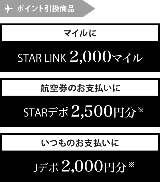 ポイント引換商品 マイルにSTAR LINK2,000マイル 航空券のお支払いにSTARデポ2,500円分※ いつものお支払いにJデポ2,000円分※