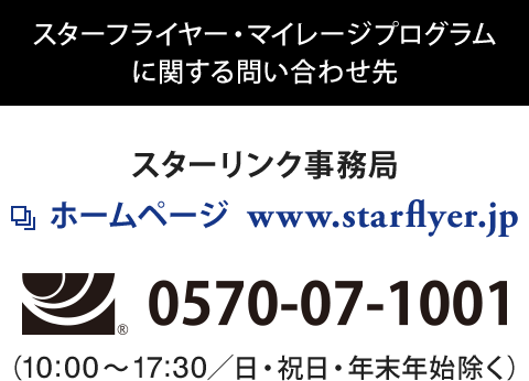 スターフライヤー・マイレージプログラムに関する問い合わせ先 スターリンク事務局 ホームページ  www.starflyer.jp フリーダイヤル0570-07-1001(10:00～17:30/日・祝日・年末年始除く)