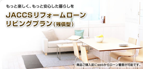 もっと楽しく、もっと安心した暮らしを JACCSリフォームローン リビングプラン(残債型) 商品ご購入前にwebからローン審査が可能です。