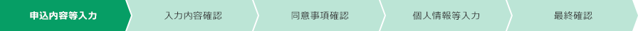 申込内容等入力 入力内容確認 同意事項確認 個人情報等入力 最終確認 現在のフローは「申込内容等入力」です。