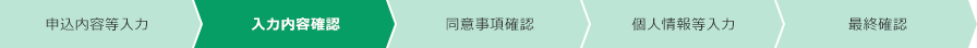 申込内容等入力 入力内容確認 同意事項確認 個人情報等入力 最終確認 現在のフローは「入力内容確認」です。