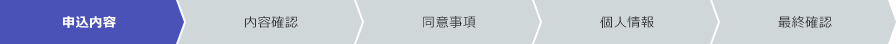 申込内容 内容確認 同意事項 個人情報 最終確認 現在のフローは「申込内容」です。