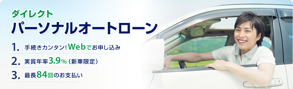 ダイレクトパーソナルオートローン 1. 手続きカンタン！Webでお申し込み 2. 実質年率3.9% (新車限定) 3. 最長84回のお支払い