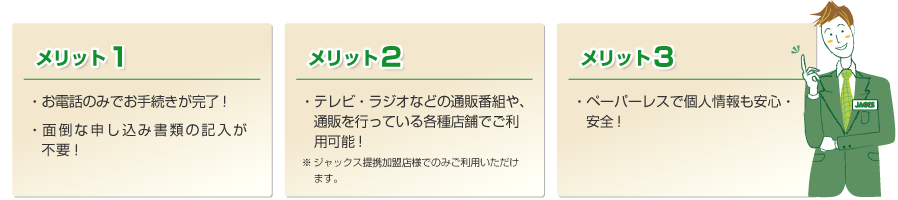 メリット1 ・お電話のみでお手続きが完了！ ・面倒な申し込み書類の記入が不要！ メリット2 ・テレビ・ラジオなどの通販番組や、通販を行っている各種店舗でご利用可能！ ※ ご利用いただけるジャックス提携加盟店に限られます。 メリット3 ・ペーパーレスで個人情報も安心・安全！