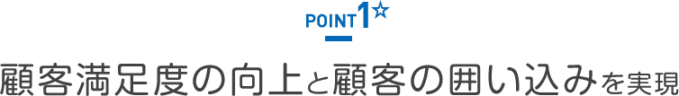 POINT1 顧客満足度の向上と顧客の囲い込みを実現
