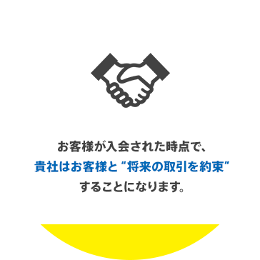 お客様が入会された時点で、貴社はお客様と“将来の取引を約束”することになります。