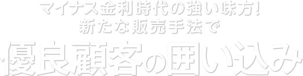 マイナス金利時代の強い味方！新たな販売手法で優良顧客の囲い込み