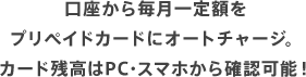 口座から毎月一定額をプリペイドカードにオートチャージ。カード残高はPC・スマホから確認可能！