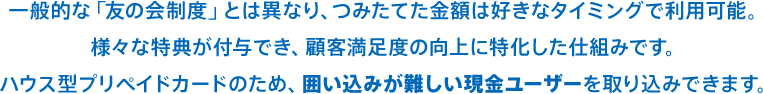 一般的な「友の会制度」とは異なり、つみたてた金額は好きなタイミングで利用可能。様々な特典が付与でき、顧客満足度の向上に特化した仕組みです。ハウス型プリペイドカードのため、囲い込みが難しい現金ユーザーを取り込みできます。