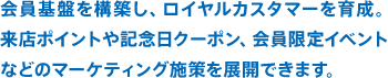 会員基盤を構築し、ロイヤルカスタマーを育成。来店ポイントや記念日クーポン、会員限定イベントなどのマーケティング施策を展開できます。