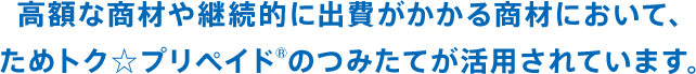 高額な商材や継続的に出費がかかる商材において、ためトク☆プリペイド®のつみたてが活用されています。