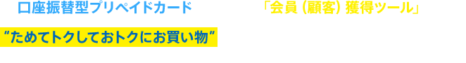 口座振替型プリペイドカードを活用した「会員（顧客）獲得ツール」です。 “ためてトクしておトクにお買い物”という新しい購入スタイルを実現します。※特許出願番号2013-5379